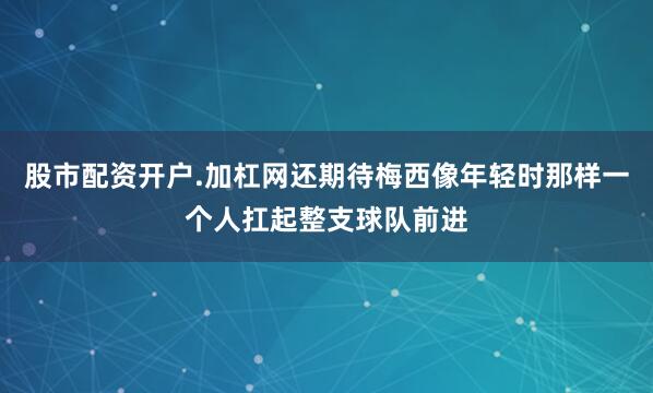 股市配资开户.加杠网还期待梅西像年轻时那样一个人扛起整支球队前进
