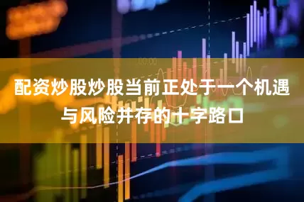 配资炒股炒股当前正处于一个机遇与风险并存的十字路口