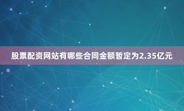 股票配资网站有哪些合同金额暂定为2.35亿元